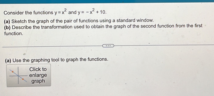 Consider the functions y=x^2 and y=-x^2+10. 
(a) Sketch the graph of the pair of functions using a standard window.
(b) Describe the transformation used to obtain the graph of the second function from the first
function.
(a) Use the graphing tool to graph the functions.
Click to
enlarge
graph