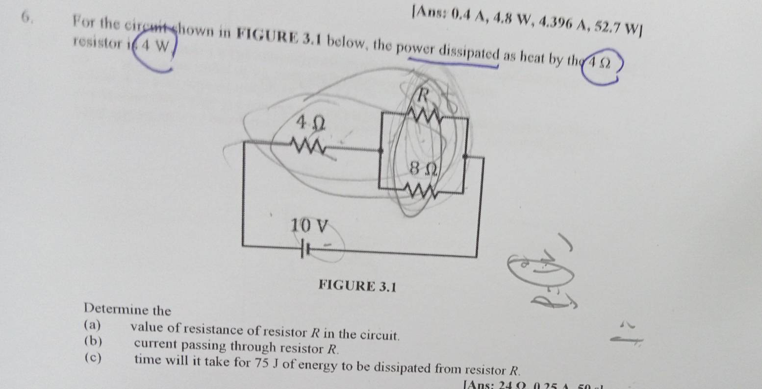 [Ans: 0.4 A, 4.8 W, 4.396 A, 52.7 W ] 
6. For the circuit shown in FIGURE 3.1 below, the power dissipated as heat by the 4 Ω
resistor i 4 W
Determine the 
(a) value of resistance of resistor R in the circuit. 
(b) current passing through resistor R. 
(c) time will it take for 75 J of energy to be dissipated from resistor R. 
Ans: 24O 0 25