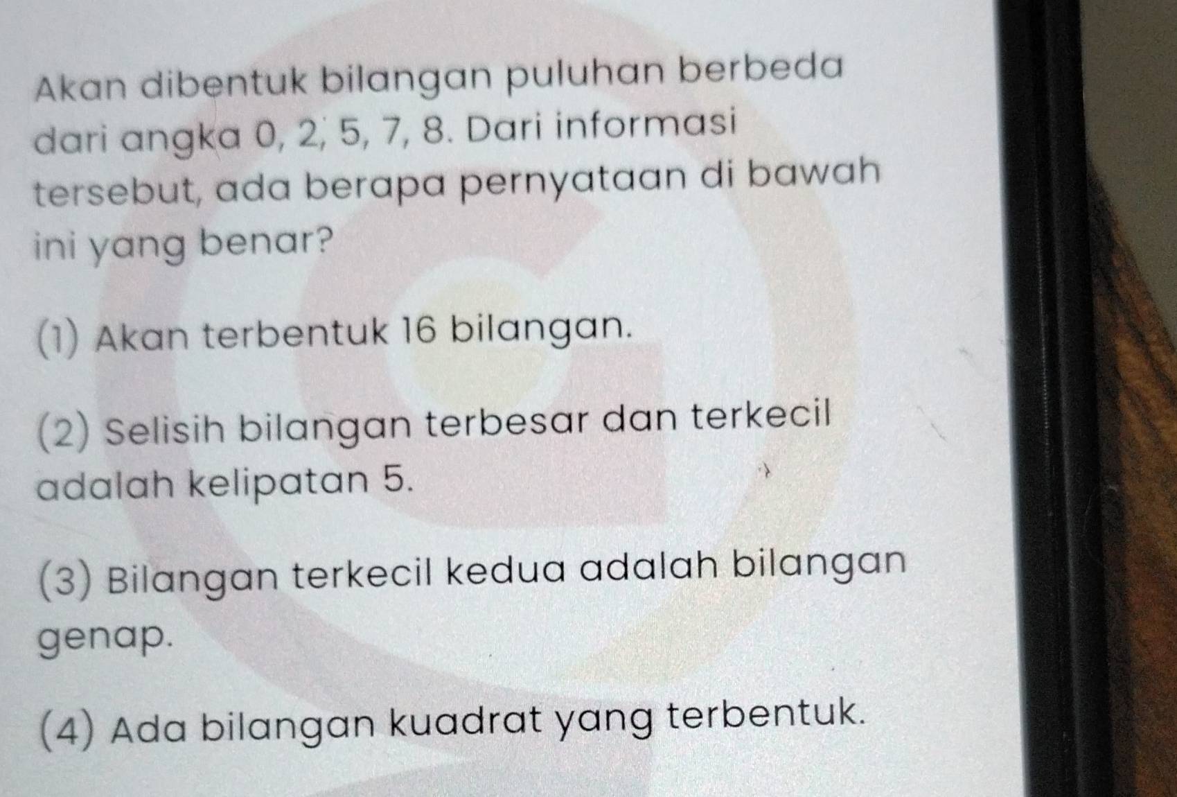 Akan dibentuk bilangan puluhan berbeda
dari angka 0, 2, 5, 7, 8. Dari informasi
tersebut, ada berapa pernyataan di bawah
ini yang benar?
(1) Akan terbentuk 16 bilangan.
(2) Selisih bilangan terbesar dan terkecil
adalah kelipatan 5.
(3) Bilangan terkecil kedua adalah bilangan
genap.
(4) Ada bilangan kuadrat yang terbentuk.