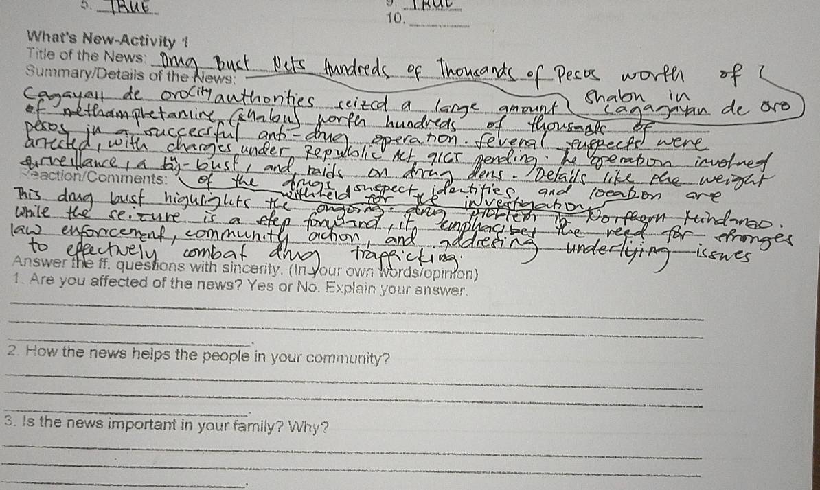 5._ 
9._ 
10._ 
What's New-Activity 
_ 
Title of the News: 
Summary/Details of the News: 
_ 
_ 
_ 
_ 
_ 
_ 
_ 
_ 
eaction/Comments: 
_ 
_ 
_ 
_ 
Answer the ff. questions with sincerity. (In your own words/opinion) 
_ 
1. Are you affected of the news? Yes or No. Explain your answer. 
_ 
_ 
_ 
2. How the news helps the people in your community? 
_ 
_ 
_ 
3. Is the news important in your family? Why? 
_ 
_
