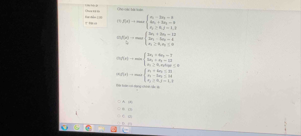 Câu hội I
Chưa trà lời Cho các bài toán
Đạt điểm 2,00
Đặt cờ (1) f(x)to maxbeginarrayl x_1-2x_2=8 4x_1+3x_2=9 x_j≥ 0,j=1,2endarray.
(2) f(x)to maxbeginarrayl 3x_1+2x_2=12 2x_1-5x_2=4 x_1≥ 0,x_2≤ 0endarray.
(3), f(x)to minbeginarrayl 2x_1+6x_2=7 5x_1+x_2=12 x_1≥ 0,x_2toy≤ 0endarray.
(4) f(x)to maxbeginarrayl x_1+4x_2≤ 21 x_1-5x_2≤ 14 x_2≥ 0,j=1,2endarray.
Bài toán có dạng chính tắc là:
A. (4)
B. (3)
C. (2)
D. (1)
Zolo