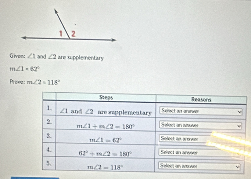 Given: ∠ 1 and ∠ 2 are supplementary
m∠ 1=62°
Prove: m∠ 2=118°
Steps Reasons 
1. ∠ 1 and ∠ 2 are supplementary Select an answer 
2.
m∠ 1+m∠ 2=180° Select an answer 
3.
m∠ 1=62°
Select an answer 
4. Select an answer
62°+m∠ 2=180°
5、
m∠ 2=118° Select an answer