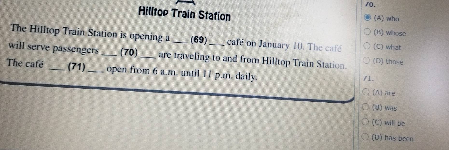 Hilltop Train Station
(A) who
(B) whose
The Hilltop Train Station is opening a _(69) café on January 10. The café
(C) what
will serve passengers _(70)_ are traveling to and from Hilltop Train Station.
(D) those
The café _(71) _open from 6 a.m. until 11 p.m. daily. 71.
(A) are
(B) was
(C) will be
(D) has been