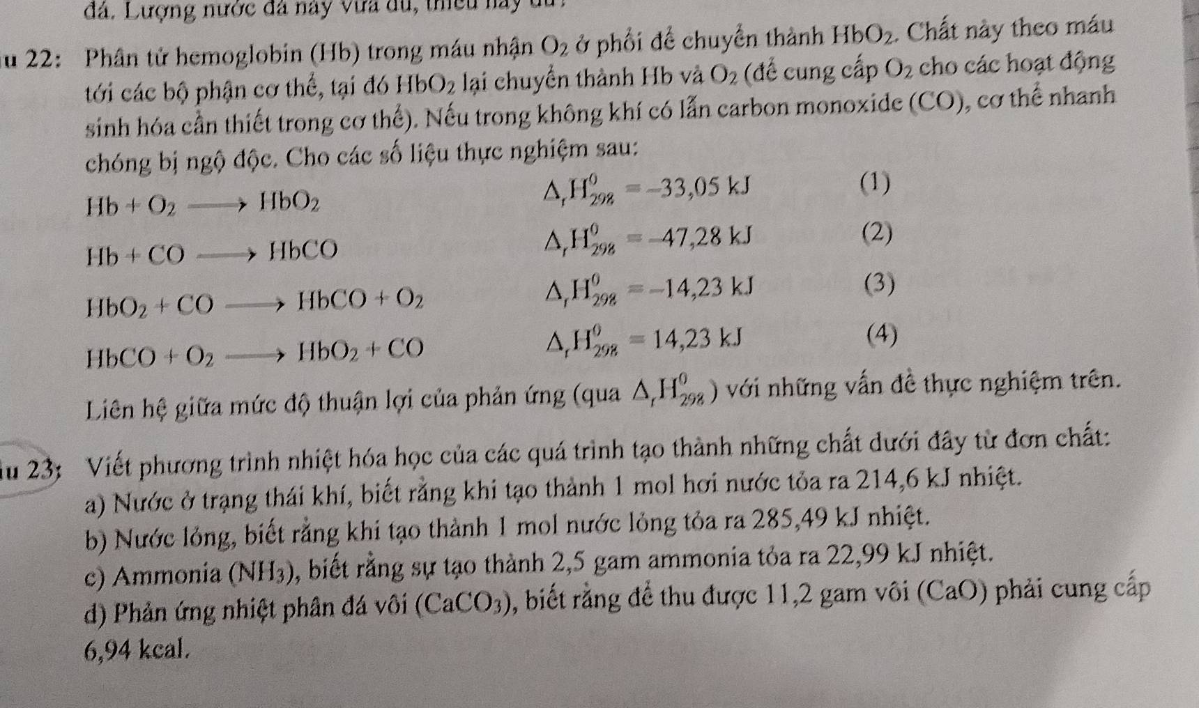 đá. Lượng nước đã này vưa du, thiều nay  1
ău 22: Phân tử hemoglobin (Hb) trong máu nhận O_2 ở phối để chuyển thành HbO_2. Chất này theo máu
tới các bộ phận cơ thế, tại đó HbO_2 lại chuyển thành Hb và O_2 (để cung cấp O_2 cho các hoạt động
sinh hóa cần thiết trong cơ thể). Nếu trong không khí có lẫn carbon monoxide (CO), cơ thể nhanh
chóng bị ngộ dwidehat QC :. Cho các số liệu thực nghiệm sau:
Hb+O_2to HbO_2
H_(298)^0=-33,05kJ (1)
Hb+COto HbCO
△, H_(298)^0=-47,28kJ
(2)
HbO_2+COto HbCO+O_2
H_(298)^0=-14,23kJ (3)
HbCO+O_2to HbO_2+CO
H_(298)^0=14,23kJ (4)
Liên hệ giữa mức độ thuận lợi của phản ứng (qua △ _rH_(298)^0) với những vấn đề thực nghiệm trên.
ău 23: Viết phương trình nhiệt hóa học của các quá trình tạo thành những chất dưới đây từ đơn chất:
a) Nước ở trạng thái khí, biết rằng khi tạo thành 1 mol hơi nước tỏa ra 214,6 kJ nhiệt.
b) Nước lỏng, biết rằng khi tạo thành 1 mol nước lỏng tỏa ra 285,49 kJ nhiệt.
c) Ammonia (NH_3) , biết rằng sự tạo thành 2,5 gam ammonia tỏa ra 22,99 kJ nhiệt.
d) Phản ứng nhiệt phân đá vôi (CaCO_3) , biết rằng để thu được 11,2 gam vôi (CaO) phải cung cấp
6,94 kcal.