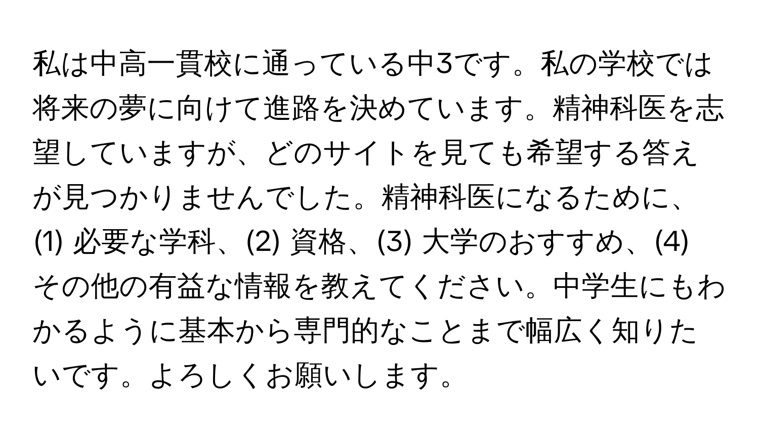 私は中高一貫校に通っている中3です。私の学校では将来の夢に向けて進路を決めています。精神科医を志望していますが、どのサイトを見ても希望する答えが見つかりませんでした。精神科医になるために、(1) 必要な学科、(2) 資格、(3) 大学のおすすめ、(4) その他の有益な情報を教えてください。中学生にもわかるように基本から専門的なことまで幅広く知りたいです。よろしくお願いします。