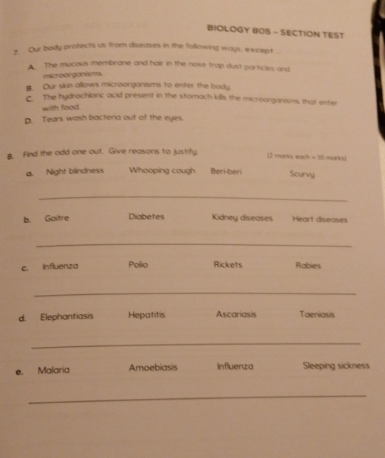 BIOLOGY 8OS - SECTION TEST
7. Our body protects us from diseases in the following ways, except
The mucous membrane and hair in the nose trap dust particles and
microorganisms.
B. Our skin allows microorganisms to enter the body
C. The hydrochloric acid present in the stomach kills the microorganisms that enter
with food.
D. Tears wash bacteria out of the eyes.
B. Find the odd one out. Give reasons to justify. [2 marks each = 10 marks]
a. Night blindness Whooping cough Beri-beri Scurvy
_
b. Goitre Diabetes Kidney diseases Heart diseases
_
c. Influenza Polio Rickets Rabies
_
d. Elephantiasis Hepatitis Ascariasis Taeniasis
_
e. Malaria Amoebiasis Influenza Sleeping sickness
_