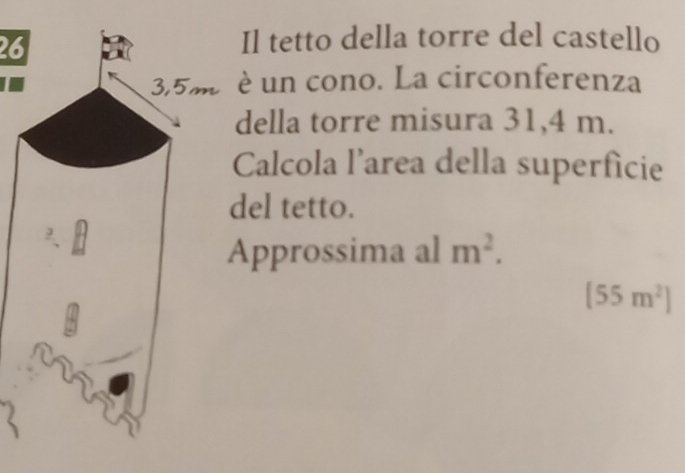 Il tetto della torre del castello
3,5m è un cono. La circonferenza 
della torre misura 31,4 m. 
Calcola l’area della superficie 
del tetto. 
Approssima al m^2.
(55m^2)