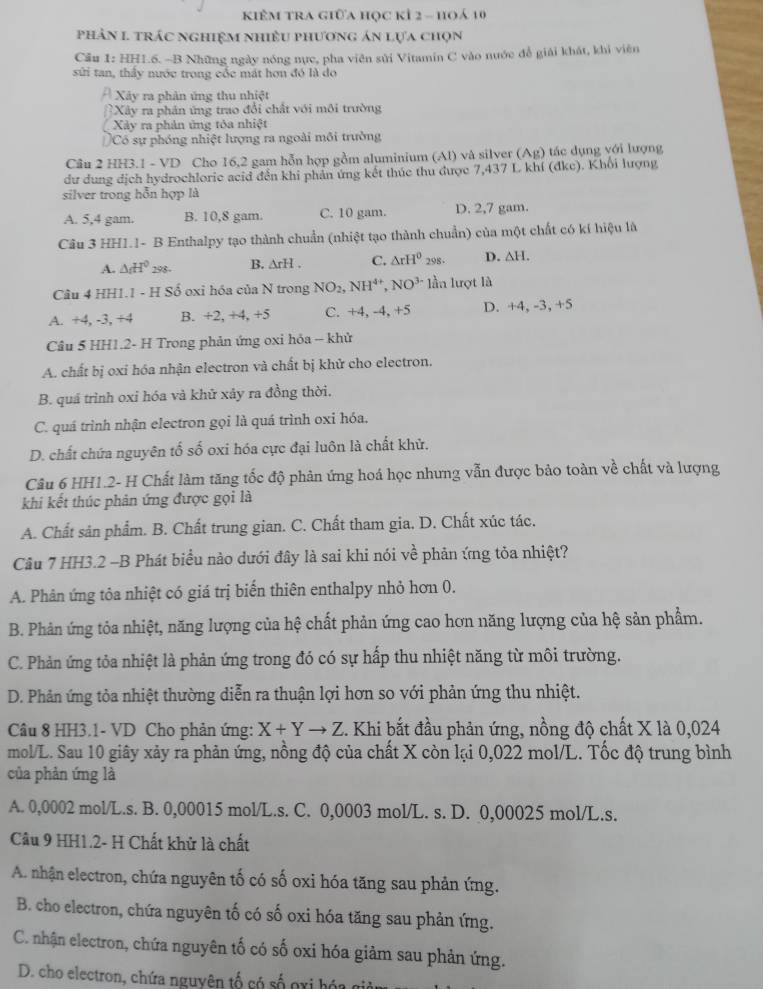 kIÊM tRA giữa học kÍ 2 - hoá 10
phản 1 trác nghiệm nhiều phương án lựa chọn
Cầu 1: HH1.6. -B Những ngày nóng nực, pha viên sửi Vitamin C vào nuớc đễ giải khát, khi viên
sửi tan, thảy nước trong cốc mát hơn đó là do
Xây ra phản ứng thu nhiệt
Xây ra phân ứng trao đổi chất với môi trường
Xây ra phản ứng tóa nhiệt
Có sự phóng nhiệt lượng ra ngoài môi trường
Câu 2 HH3.1 - VD Cho 16,2 gam hỗn hợp gồm aluminium (Al) và silver (Ag) tác dụng với lượng
dư dung địch hydrochlorie acid đến khi phản ứng kết thúc thu được 7,437 L khí (đkc). Khổi lượng
silver trong hỗn hợp là
A. 5,4 gam. B. 10,8 gam. C. 10 gam. D. 2,7 gam.
Câu 3 HH1.1- B Enthalpy tạo thành chuẩn (nhiệt tạo thành chuẩn) của một chất có kí hiệu là
A. △ _cH^0298. B. △ rH. C. △ rH^0298. D. △ H.
Câu 4 HH1.1 - H Số oxi hóa của N trong NO_2,NH^(4+),NO^(3-)1-llan lượt là
A. +4, -3, +4 B. +2, +4, +5 C. +4,-4,+5 D. +4,-3,+5
Câu 5 HH1.2- H Trong phản ứng oxi hỏa - khử
A. chất bị oxi hóa nhận electron và chất bị khử cho electron.
B. quá trình oxỉ hóa và khử xảy ra đồng thời.
C. quá trình nhận electron gọi là quá trình oxi hóa.
D. chất chứa nguyên tố số oxi hóa cực đại luôn là chất khử.
Câu 6 HH1.2- H Chất làm tăng tốc độ phản ứng hoá học nhưng vẫn được bảo toàn về chất và lượng
khi kết thúc phản ứng được gọi là
A. Chất sản phẩm. B. Chất trung gian. C. Chất tham gia. D. Chất xúc tác.
Câu 7 HH3.2 -B Phát biểu nào dưới đây là sai khi nói về phản ứng tỏa nhiệt?
A. Phân ứng tỏa nhiệt có giá trị biến thiên enthalpy nhỏ hơn 0.
B. Phản ứng tỏa nhiệt, năng lượng của hệ chất phản ứng cao hơn năng lượng của hệ sản phẩm.
C. Phản ứng tỏa nhiệt là phản ứng trong đó có sự hấp thu nhiệt năng từ môi trường.
D. Phản ứng tỏa nhiệt thường diễn ra thuận lợi hơn so với phản ứng thu nhiệt.
Câu 8 HH3.1- VD Cho phản ứng: X+Yto Z. Khi bắt đầu phản ứng, nồng độ chất X là 0,024
mol/L. Sau 10 giây xảy ra phản ứng, nồng độ của chất X còn lại 0,022 mol/L. Tốc độ trung bình
của phản ứng là
A. 0,0002 mol/L.s. B. 0,00015 mol/L.s. C. 0,0003 mol/L. s. D. 0,00025 mol/L.s.
Câu 9 HH1.2- H Chất khử là chất
A. nhận electron, chứa nguyên tố có số oxi hóa tăng sau phản ứng.
B. cho electron, chứa nguyên tố có số oxi hóa tăng sau phản ứng.
C. nhận electron, chứa nguyên tố có số oxi hóa giảm sau phản ứng.
D. cho electron, chứa nguyên tố có số gxi hóa gi
