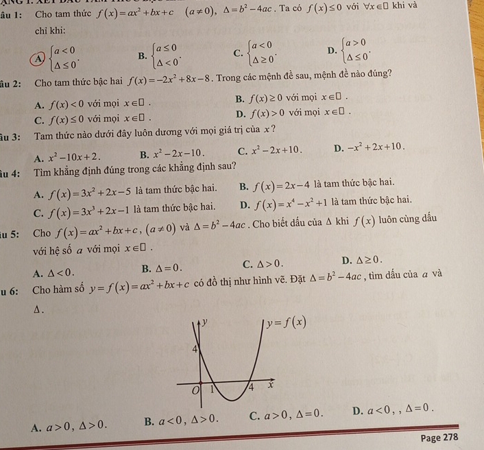 âu 1: Cho tam thức f(x)=ax^2+bx+c (a!= 0),△ =b^2-4ac. Ta có f(x)≤ 0 với forall x∈ □ khi và
chỉ khi:
a beginarrayl a<0 △ ≤ 0endarray. . B. beginarrayl a≤ 0 △ <0endarray. . C. beginarrayl a<0 △ ≥ 0endarray. . D. beginarrayl a>0 △ ≤ 0endarray. .
âu 2: Cho tam thức bậc hai f(x)=-2x^2+8x-8. Trong các mệnh đề sau, mệnh đề nào đúng?
A. f(x)<0</tex> với mọi x∈ □ . B. f(x)≥ 0 với mọi x∈ □ .
C. f(x)≤ 0 với mọi x∈ □ . D. f(x)>0 với mọi x∈ □ .
âu 3: Tam thức nào dưới đây luôn dương với mọi giá trị của x?
A. x^2-10x+2. B. x^2-2x-10. C. x^2-2x+10. D. -x^2+2x+10.
âu 4: Tìm khẳng định đúng trong các khẳng định sau?
A. f(x)=3x^2+2x-5 là tam thức bậc hai. B. f(x)=2x-4 là tam thức bậc hai.
C. f(x)=3x^3+2x-1 là tam thức bậc hai. D. f(x)=x^4-x^2+1 là tam thức bậc hai.
iu 5: Cho f(x)=ax^2+bx+c,(a!= 0) và △ =b^2-4ac. Cho biết dấu của △ khif(x) luôn cùng dấu
với hệ số a với mọi x∈ □ .
A. △ <0. B. △ =0. C. △ >0. D. △ ≥ 0.
u 6: Cho hàm số y=f(x)=ax^2+bx+c có đồ thị như hình vẽ. Đặt △ =b^2-4ac , tìm dấu của ā và
Δ .
A. a>0,△ >0. B. a<0,△ >0. C. a>0,△ =0. D. a<0,,△ =0.
Page 278