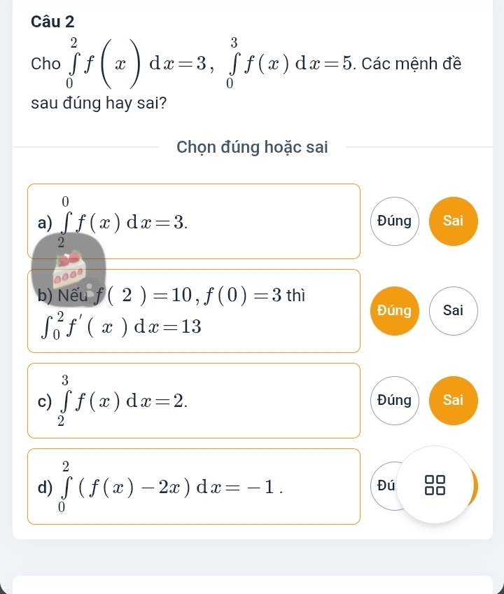 Cho ∈tlimits _0^2f(x)dx=3, ∈tlimits _0^3f(x)dx=5. Các mệnh đề
sau đúng hay sai?
Chọn đúng hoặc sai
a) ∈tlimits _2^0f(x)dx=3. Đúng Sai
b) Nếu f(2)=10, f(0)=3 LI Sai
∈t _0^2f'(x)dx=13
Đúng
c) ∈tlimits _2^3f(x)dx=2. Đúng Sai
d) ∈tlimits _0^2(f(x)-2x)dx=-1. Đú