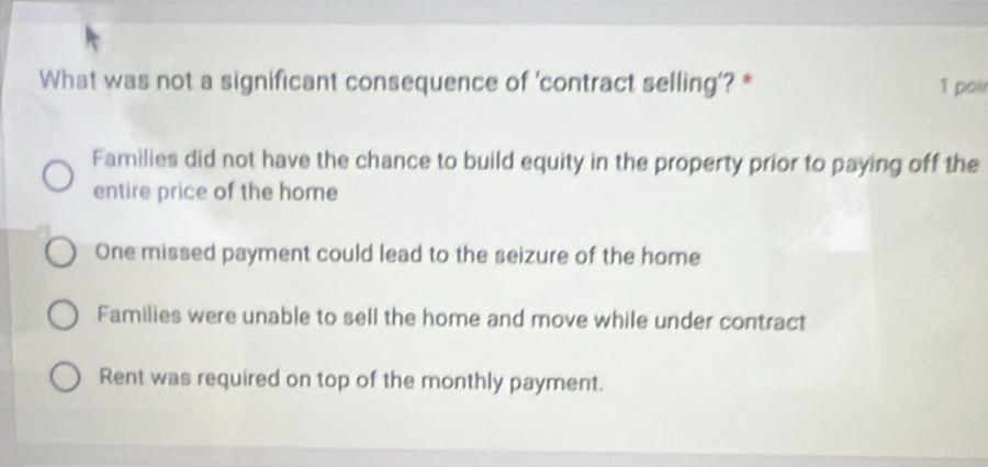 What was not a significant consequence of 'contract selling'? * 1 poir
Families did not have the chance to build equity in the property prior to paying off the
entire price of the home
One missed payment could lead to the seizure of the home
Families were unable to sell the home and move while under contract
Rent was required on top of the monthly payment.