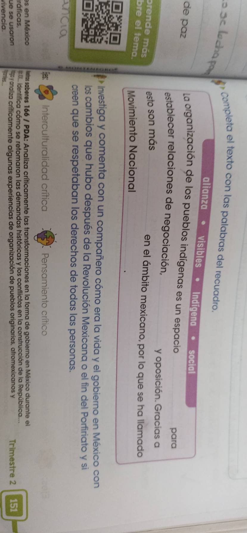 Completa el texto con las palabras del recuadro. 
_ 
alianza visibles Indígena social 
de paz 
La organización de los pueblos indígenas es un espacio 
para 
establecer relaciones de negociación,_ 
y oposición. Gracias a 
esto son más_ 
prende más 
en el ámbito mexicano, por lo que se ha llamado 
bre el tema. Movimiento Nacional_ 
- Investiga y comenta con un compañero cómo era la vida y el gobierno en México con 
los cambios que hubo después de la Revolución Mexicana o el fin del Porfiriato y si 
creen que se respetaban los derechos de todas las personas. 
Ees: Interculturalidad crítica Pensamiento crítico 
es en México leros saberes 166 / PDA: Analiza críticamente las transformaciones en la forma de gobierno en México durante el 
ráficas, * a identifica cómo se retomaron las demandas históricas y los conflictos en la construcción de la República... 
üe se usaron y naliza críticamente algunas experiencias de organización de pueblos originarios, afromexicanos y Trimestre 2 151
vivencia. gontes...