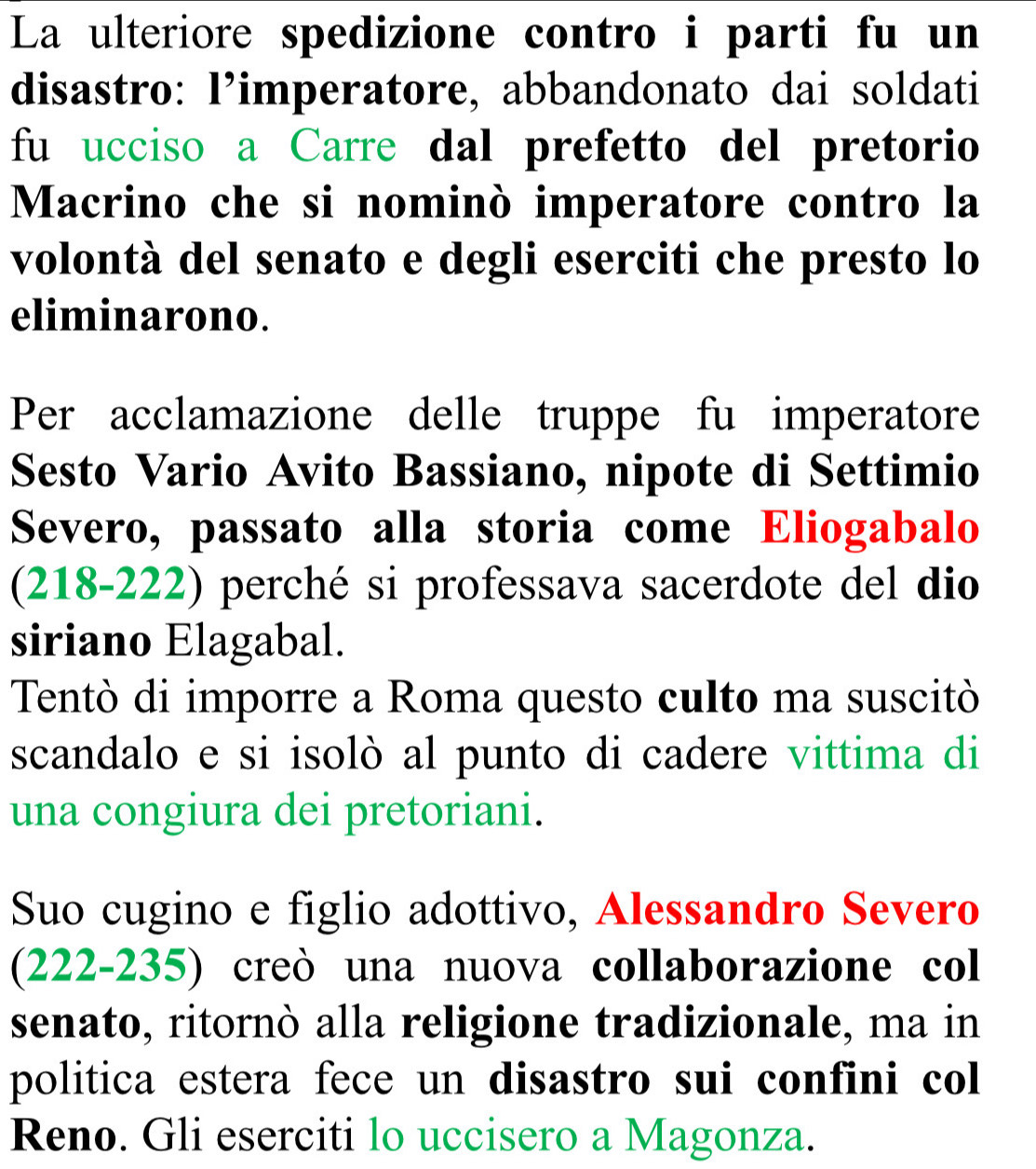 La ulteriore spedizione contro i parti fu un 
disastro: l’imperatore, abbandonato dai soldati 
fu ucciso a Carre dal prefetto del pretorio 
Macrino che si nominò imperatore contro la 
volontà del senato e degli eserciti che presto lo 
eliminarono. 
Per acclamazione delle truppe fu imperatore 
Sesto Vario Avito Bassiano, nipote di Settimio 
Severo, passato alla storia come Eliogabalo 
(218-222) perché si professava sacerdote del dio 
siriano Elagabal. 
Tentò di imporre a Roma questo culto ma suscitò 
scandalo e si isolò al punto di cadere vittima di 
una congiura dei pretoriani. 
Suo cugino e figlio adottivo, Alessandro Severo 
(222-235) creò una nuova collaborazione col 
senato, ritornò alla religione tradizionale, ma in 
politica estera fece un disastro sui confini col 
Reno. Gli eserciti lo uccisero a Magonza.