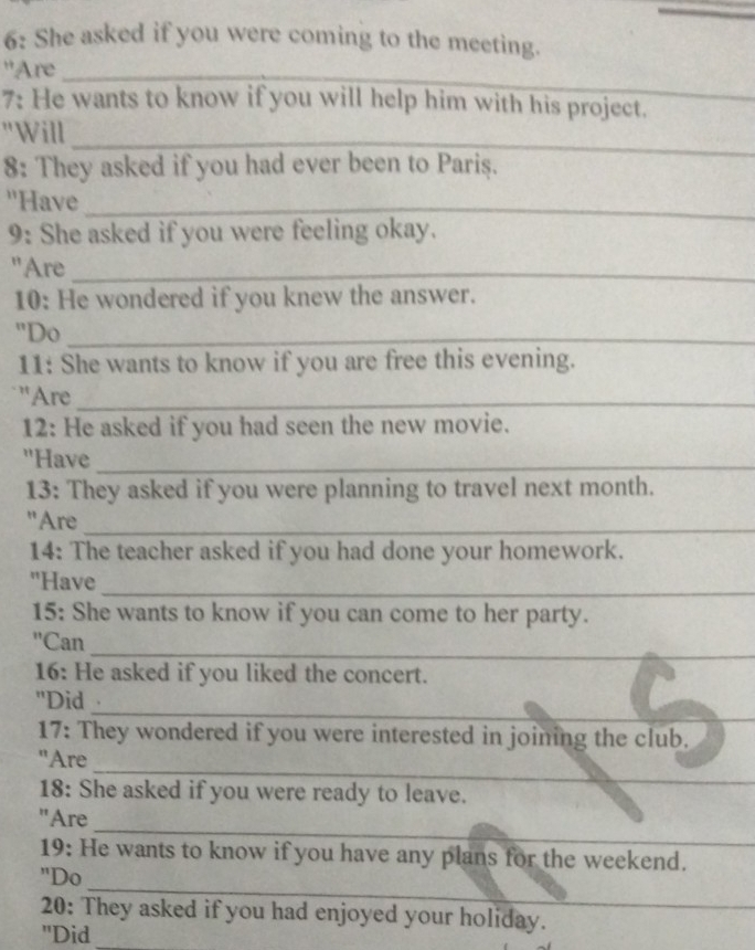 6: She asked if you were coming to the meeting. 
''Are_ 
7: He wants to know if you will help him with his project. 
_ 
"Will 
8: They asked if you had ever been to Pariş. 
''Have_ 
9: She asked if you were feeling okay. 
"Are_ 
10: He wondered if you knew the answer. 
"Do_ 
11: She wants to know if you are free this evening. 
''Are_ 
12: He asked if you had seen the new movie. 
"Have_ 
13: They asked if you were planning to travel next month. 
"Are_ 
14: The teacher asked if you had done your homework. 
_ 
"Have 
15: She wants to know if you can come to her party. 
_ 
'Can 
16: He asked if you liked the concert. 
_ 
"Did 
17: They wondered if you were interested in joining the club. 
_ 
"Are 
18: She asked if you were ready to leave. 
_ 
_ 
"Are 
19: He wants to know if you have any plans for the weekend. 
_ 
"Do 
20: They asked if you had enjoyed your holiday. 
"Did_