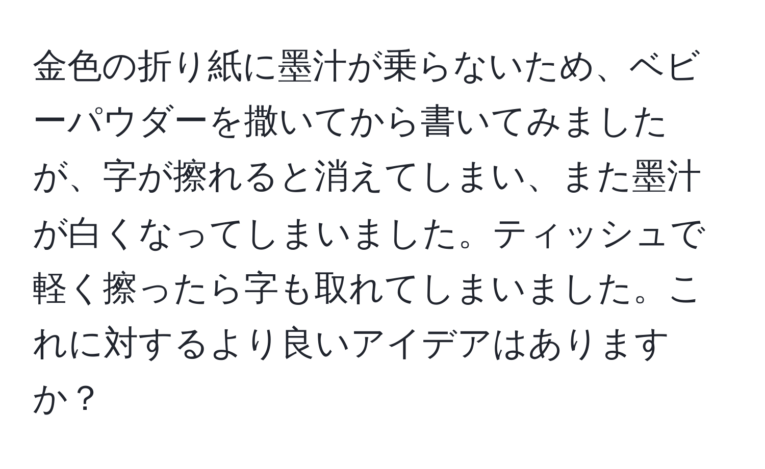 金色の折り紙に墨汁が乗らないため、ベビーパウダーを撒いてから書いてみましたが、字が擦れると消えてしまい、また墨汁が白くなってしまいました。ティッシュで軽く擦ったら字も取れてしまいました。これに対するより良いアイデアはありますか？