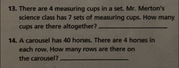 There are 4 measuring cups in a set. Mr. Merton's 
science class has 7 sets of measuring cups. How many 
cups are there altogether?_ 
14. A carousel has 40 horses. There are 4 horses in 
each row. How many rows are there on 
the carousel?_