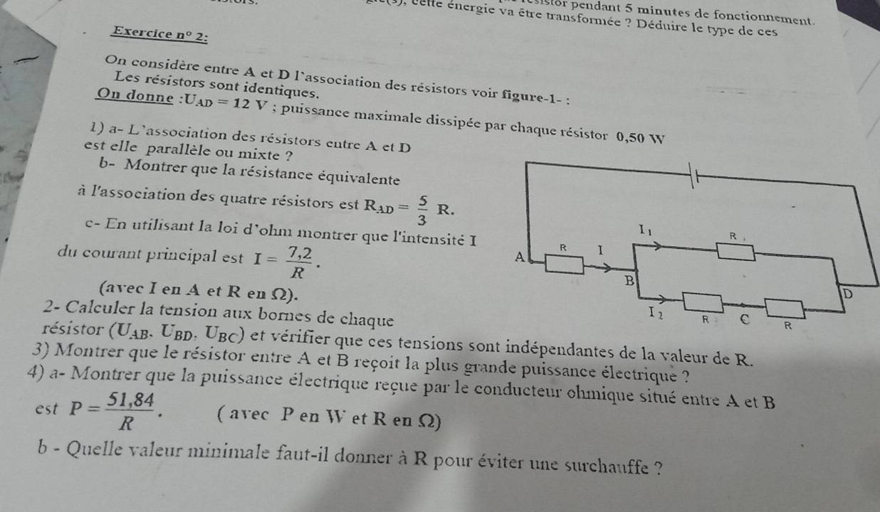 pesior pendant 5 minutes de fonctionnement.
, lele énergie va être transformée ? Déduire le type de ces
Exercice n° 2:
On considère entre A et D l`association des résistors voir figure-1- :
Les résistors sont identiques.
On donne : U_AD=12V; puissance maximale dissipée par chaque résistor 0,50 W
1) a- L'association des résistors entre A et D
est elle parallèle ou mixte ?
b- Montrer que la résistance équivalente
thee
à l'association des quatre résistors est R_AD= 5/3 R.
c- En utilisant la loi d'ohm montrer que l'intensité I
du courant principal est I= (7,2)/R .
(avec I en A et R en Ω). 
2- Calculer la tension aux bornes de chaque
résistor (U_AB. .U_BD.U_BC) et vérifier que ces tensions sont indépendantes de la valeur de R.
3) Montrer que le résistor entre A et B reçoit la plus grande puissance électrique ?
4) a- Montrer que la puissance électrique reçue par le conducteur ohmique situé entre A et B
est P= (51,84)/R . ( avec P en W et R en Ω)
b - Quelle valeur minimale faut-il donner à R pour éviter une surchauffe ?