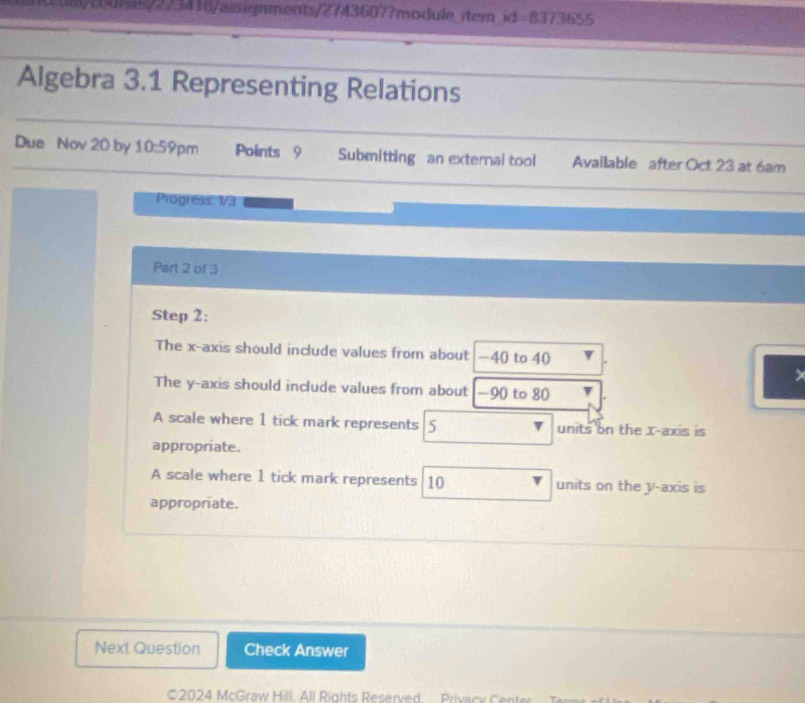 0015/223416/assignments/27436077module rtem id=8373655 
Algebra 3.1 Representing Relations
Due Nov 20 by 10:59 pm Points 9 Submitting an external tool Available after Oct 23 at 6am
Progress: 1/3
Part 2 of 3
Step 2 :
The x-axis should include values from about -40 to 40
The y-axis should include values from about -90 to 80
A scale where 1 tick mark represents 5 units on the x-axis is
appropriate.
A scale where 1 tick mark represents 10 units on the y-axis is
appropriate.
Next Question Check Answer
#2024 McGraw Hill, All Rights Reserved. Privacy Center