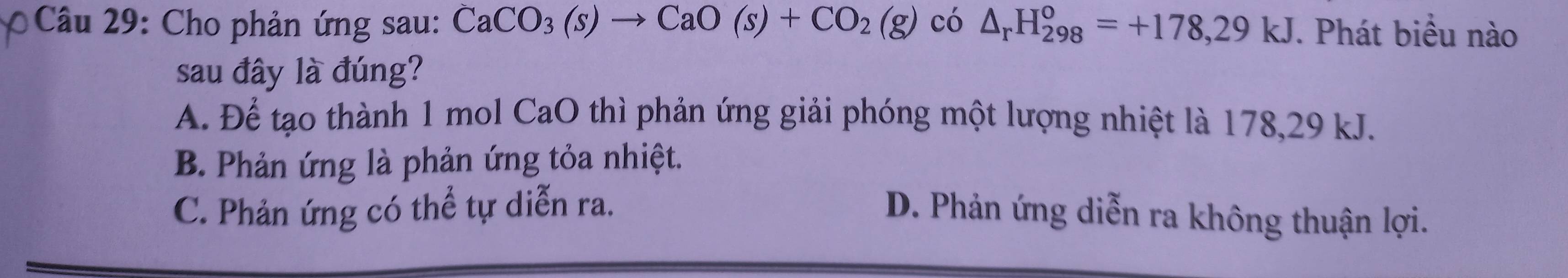 Cho phản ứng sau: CaCO_3(s)to CaO(s)+CO_2(g) có △ _rH_(298)^o=+178,29kJ. Phát biểu nào
sau đây là đúng?
A. Để tạo thành 1 mol CaO thì phản ứng giải phóng một lượng nhiệt là 178,29 kJ.
B. Phản ứng là phản ứng tỏa nhiệt.
C. Phản ứng có thể tự diễn ra. D. Phản ứng diễn ra không thuận lợi.