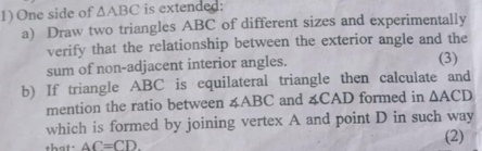 One side of △ ABC is extended: 
a) Draw two triangles ABC of different sizes and experimentally 
verify that the relationship between the exterior angle and the 
sum of non-adjacent interior angles. (3) 
b) If triangle ABC is equilateral triangle then calculate and 
mention the ratio between ∠ ABC and 4CAD formed in △ ACD
which is formed by joining vertex A and point D in such way 
that. AC=CD. (2)