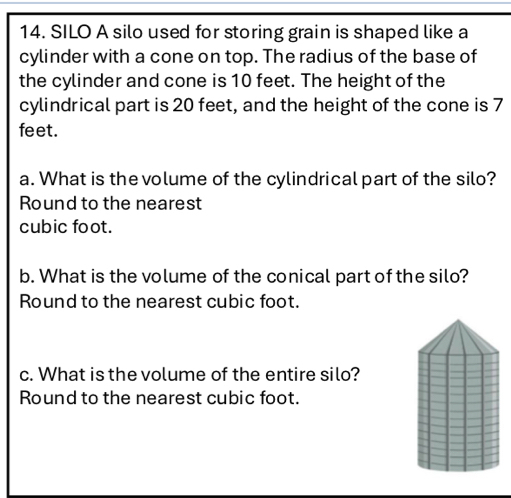 SILO A silo used for storing grain is shaped like a 
cylinder with a cone on top. The radius of the base of 
the cylinder and cone is 10 feet. The height of the 
cylindrical part is 20 feet, and the height of the cone is 7
feet. 
a. What is the volume of the cylindrical part of the silo? 
Round to the nearest
cubic foot. 
b. What is the volume of the conical part of the silo? 
Round to the nearest cubic foot. 
c. What is the volume of the entire silo? 
Round to the nearest cubic foot.