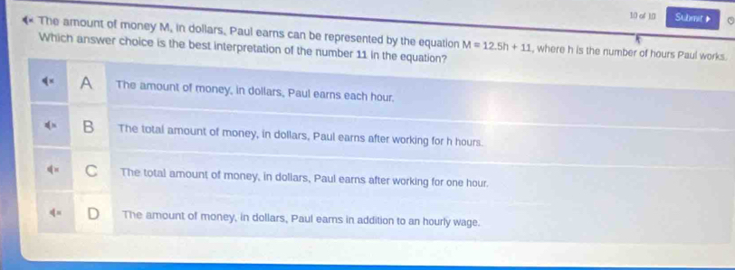 of 1,0 Submit》
The amount of money M, in dollars. Paul earns can be represented by the equation , where h is the number of hours Paul works.
Which answer choice is the best interpretation of the number 11 in the equation? M=12.5h+11
A The amount of money, in dollars, Paul earns each hour.
B The total amount of money, in dollars, Paul earns after working for h hours.
C The total amount of money, in doliars, Paul earns after working for one hour.
The amount of money, in dollars, Paul eams in addition to an hourly wage.