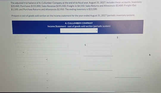 The adjusted trial balance of A. Cullumber Company at the end of its fiscal year, August 31, 2027, includes these accounts: Inventory
$20,000; Purchases $1 $5,000; Sales Revenue $191,500; Freight-In $4,550; Sales Returns and Allowances $3,400; Freight-Out
$1,100, and Purchase Returns and Allowances $2,950. The ending inventory is $23,500. 
Prepare a cost of goods sold section on the income statement for the year ended August 31, 2027 (perodic inventory system). 
A. CULLUMBER COMPANY 
Income Statement - cost of goods sold section (periodic system) 
$ 
(□)^(□) x_1+x_2+(-x_sqrt(2)+4m)i beginarrayr 1 □  □ endarray _^ 
□  
_ 
_