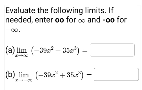 Evaluate the following limits. If
needed, enter oo for ∞ and -oo for
-∞.
(a) limlimits _xto ∈fty (-39x^2+35x^3)=□
(b) limlimits _xto -∈fty (-39x^2+35x^3)=□