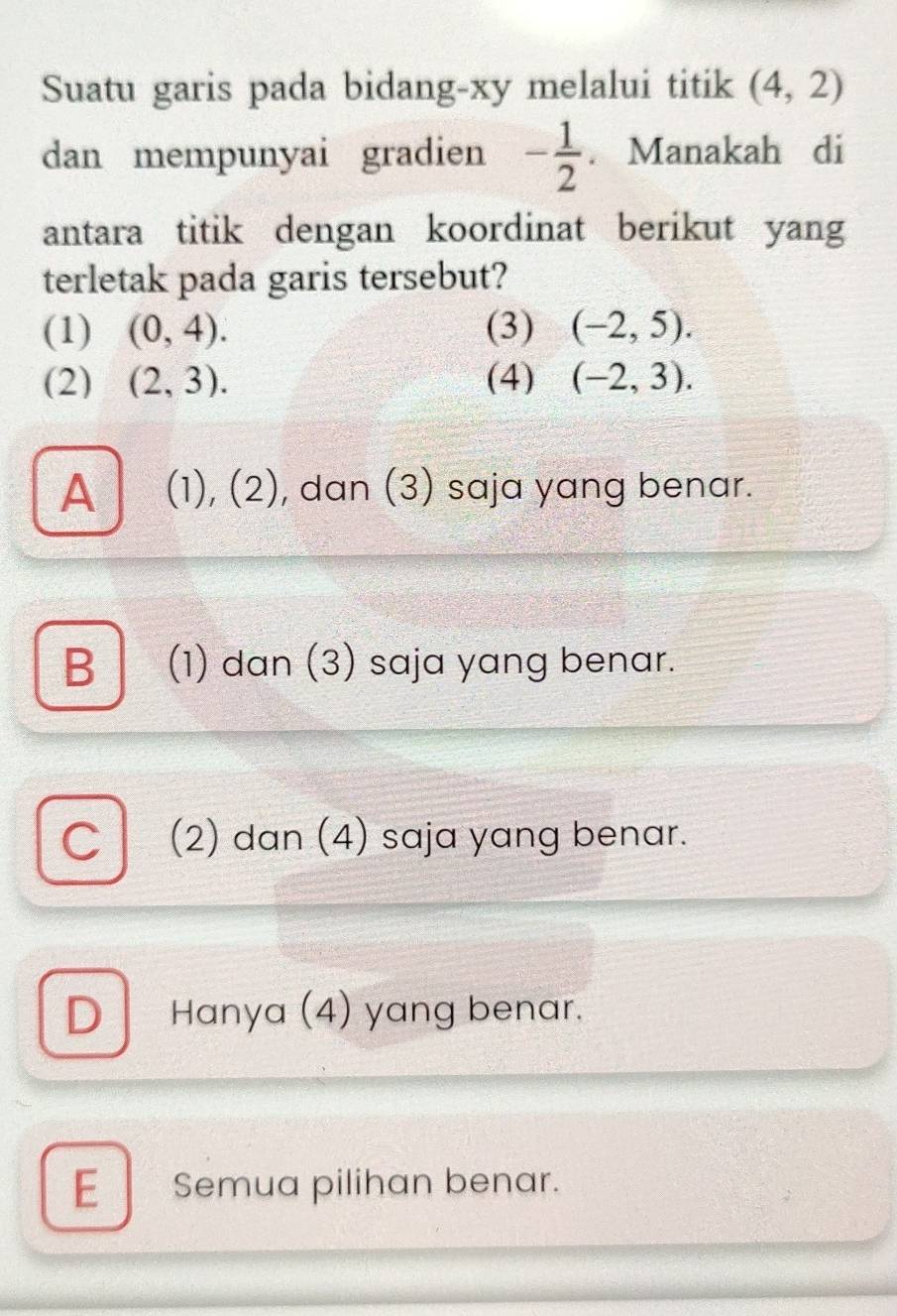 Suatu garis pada bidang-xy melalui titik (4,2)
dan mempunyai gradien - 1/2 . Manakah di
antara titik dengan koordinat berikut yang
terletak pada garis tersebut?
(1) (0,4). (3) (-2,5). 
(2) (2,3). (4) (-2,3).
A (1), (2), dan (3) saja yang benar.
B (1) dan (3) saja yang benar.
Cl (2) dan (4) saja yang benar.
D Hanya (4) yang benar.
E Semua pilihan benar.