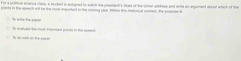 For a political science class, a student is assigned to watch the president's State of the Union address and write an argument about which of the
points in the speech will be the most important in the coming year. Within this rhetorical context, the purpose is
To write the paper
To evaluate the most important points in the speech
To do well on the paper