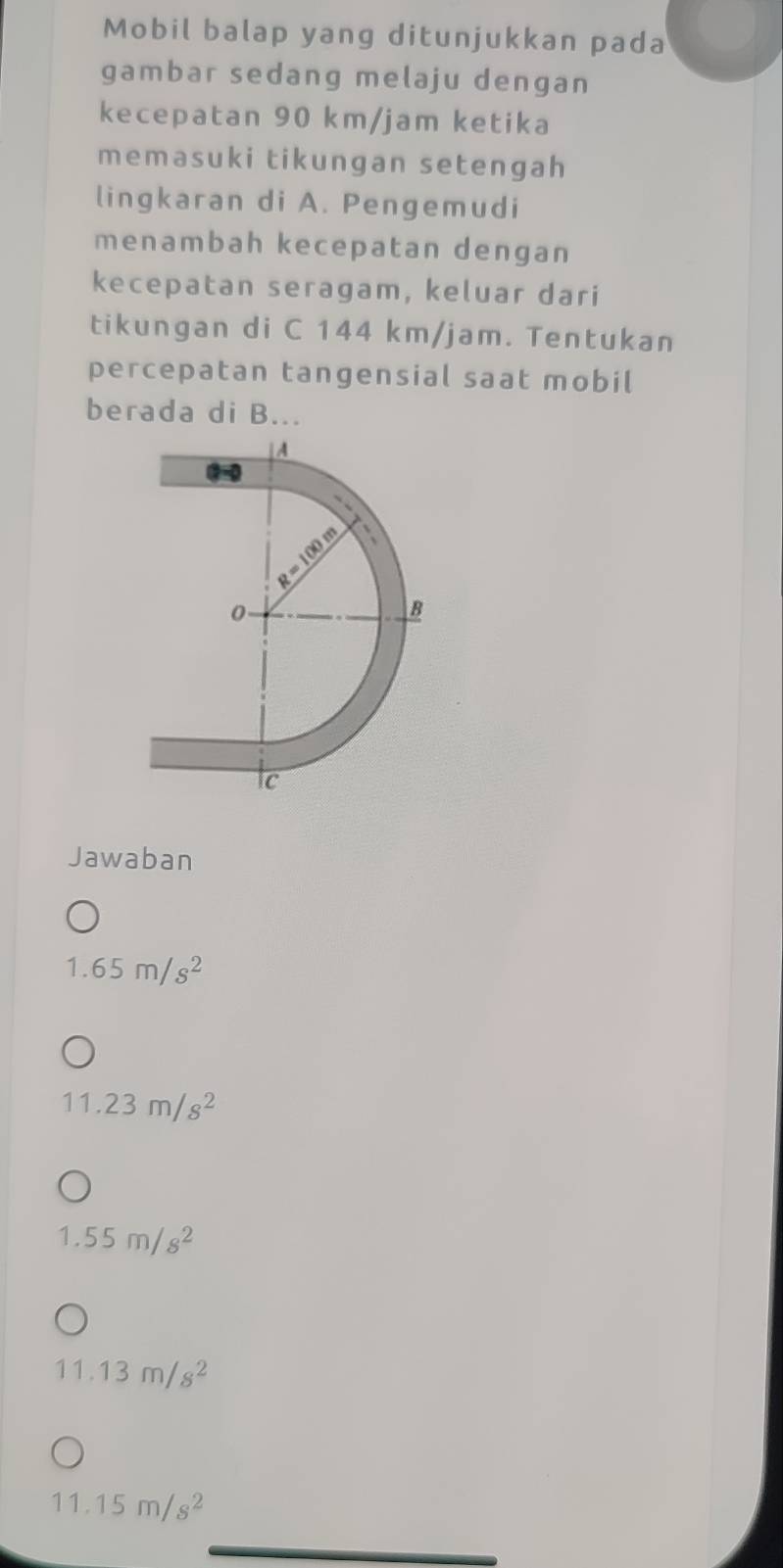 Mobil balap yang ditunjukkan pada
gambar sedang melaju dengan
kecepatan 90 km/jam ketika
memasuki tikungan setengah
lingkaran di A. Pengemudi
menambah kecepatan dengan
kecepatan seragam, keluar dari
tikungan di C 144 km/jam. Tentukan
percepatan tangensial saat mobil
berada di B...
Jawaban
1.65m/s^2
11.23m/s^2
1.55m/s^2
11.13m/s^2
11.15m/s^2