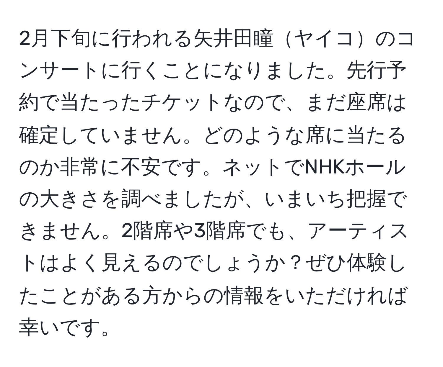 2月下旬に行われる矢井田瞳ヤイコのコンサートに行くことになりました。先行予約で当たったチケットなので、まだ座席は確定していません。どのような席に当たるのか非常に不安です。ネットでNHKホールの大きさを調べましたが、いまいち把握できません。2階席や3階席でも、アーティストはよく見えるのでしょうか？ぜひ体験したことがある方からの情報をいただければ幸いです。