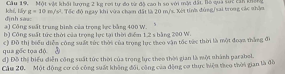 Một vật khối lượng 2 kg rơi tự do từ độ cao h so với mặt dất. Bỏ qua sức cản không 
khí, lấy g=10m/s^2 *. Tốc độ ngay khi vừa chạm đất là 20 m/s. Xét tính đúng/sai trong các nhận 
định sau: 
a) Công suất trung bình của trọng lực bằng 400 W. 
b) Công suất tức thời của trọng lực tại thời diểm 1,2 s bằng 200 W. 
c) Đồ thị biểu diễn công suất tức thời của trọng lực theo vận tốc tức thời là một đoạn thắng đi 
qua gốc tọa độ. 
d) Đồ thị biểu diễn công suất tức thời của trọng lực theo thời gian là một nhánh parabol. 
Câu 20. Một động cơ có công suất không đối, công của động cơ thực hiện theo thời gian là đồ