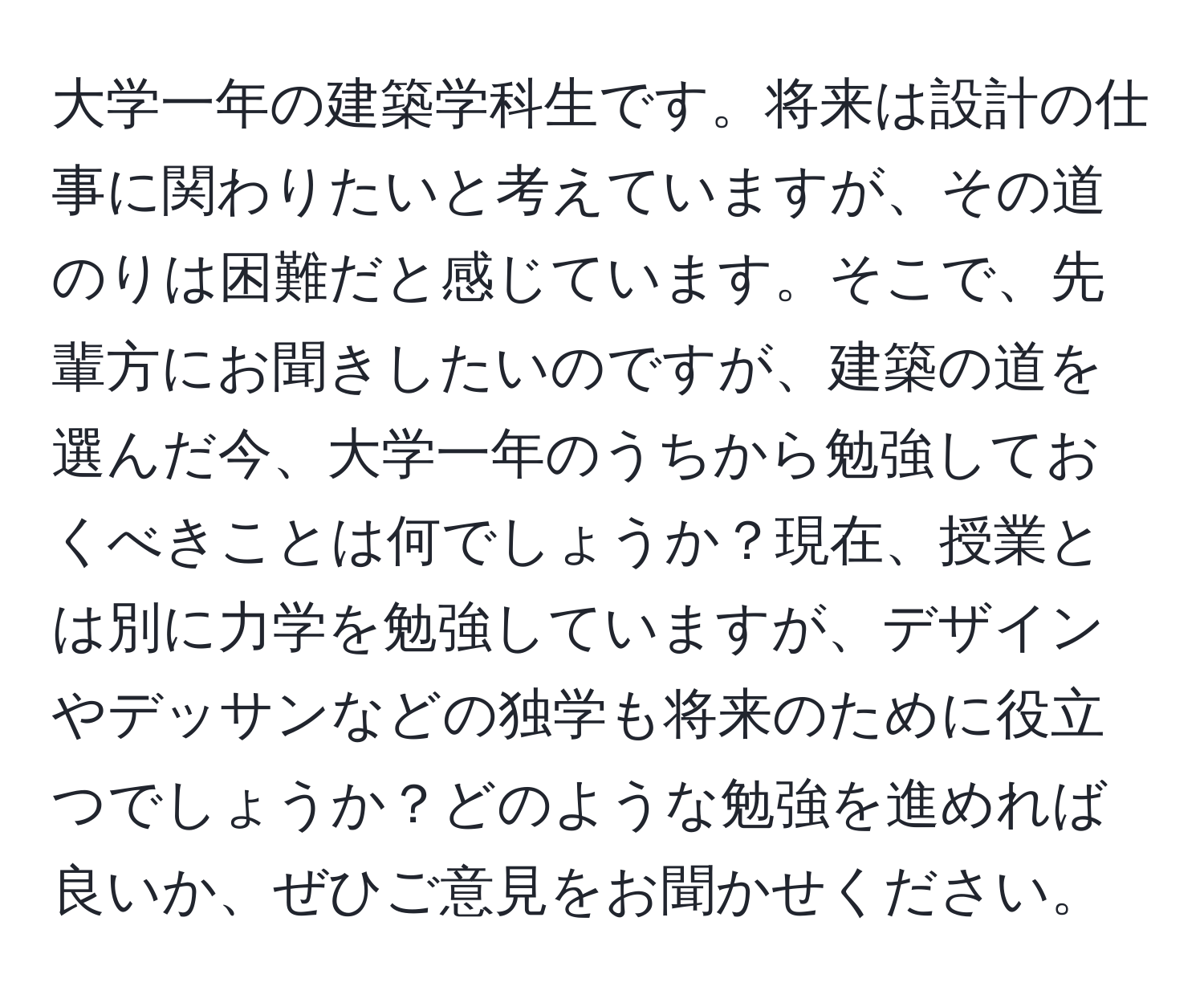 大学一年の建築学科生です。将来は設計の仕事に関わりたいと考えていますが、その道のりは困難だと感じています。そこで、先輩方にお聞きしたいのですが、建築の道を選んだ今、大学一年のうちから勉強しておくべきことは何でしょうか？現在、授業とは別に力学を勉強していますが、デザインやデッサンなどの独学も将来のために役立つでしょうか？どのような勉強を進めれば良いか、ぜひご意見をお聞かせください。