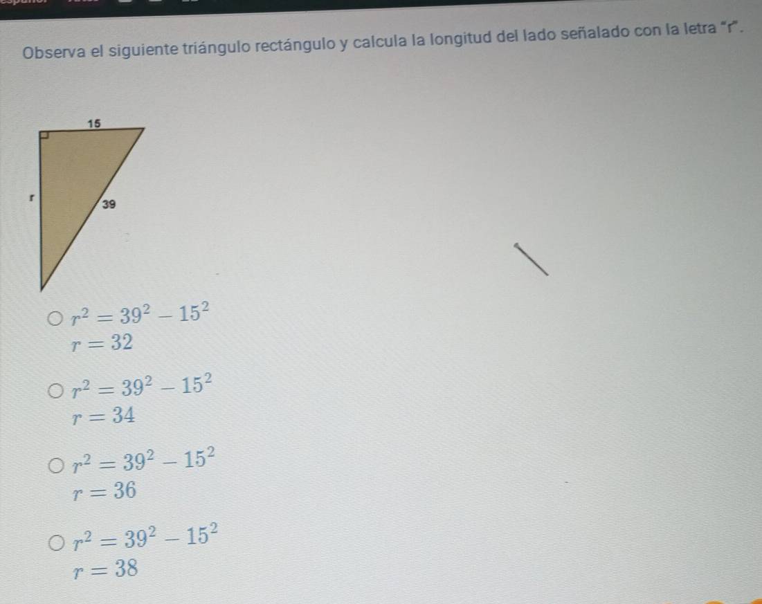 Observa el siguiente triángulo rectángulo y calcula la longitud del lado señalado con la letra “ r ”.
r^2=39^2-15^2
r=32
r^2=39^2-15^2
r=34
r^2=39^2-15^2
r=36
r^2=39^2-15^2
r=38