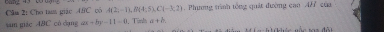 ang 45 có đạng 
Câu 2: Cho tam giác ABC có A(2;-1), B(4;5), C(-3;2). Phương trình tổng quát đường cao AH của 
tam giác ABC có dạng ax+by-11=0. Tinh a+b.
M(a· b) (khác vốc toa đô)