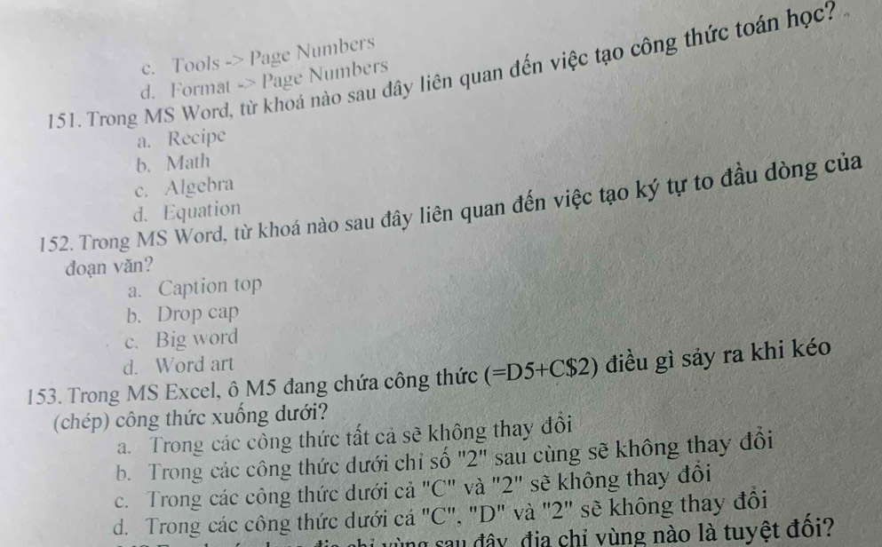 c. Tools -> Page Numbers
151. Trong MS Word, từ khoá nào sau đây liên quan đến việc tạo công thức toán học?
d. Format -> Page Numbers
a. Recipe
b. Math
c. Algebra
152. Trong MS Word, từ khoá nào sau đây liên quan đến việc tạo ký tự to đầu dòng của d. Equation
đoạn văn?
a. Caption top
b. Drop cap
c. Big word
d. Word art
153. Trong MS Excel, ô M5 đang chứa công thức (=D5+C$2) điều gì sảy ra khi kéo
(chép) công thức xuống dưới?
a. Trong các công thức tất cả sẽ không thay đổi
b. Trong các công thức dưới chỉ số '2' sau cùng sẽ không thay đổi
c. Trong các công thức dưới cả "C" và "2" sẽ không thay đổi
d. Trong các công thức dưới cá "C", "D" và "2" sẽ không thay đổi
vùng sau đây địa chỉ vùng nào là tuyệt đôi?