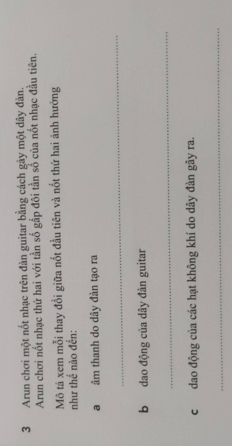 Arun chơi một nốt nhạc trên đàn guitar bằng cách gảy một dây đàn. 
Arun chơi nốt nhạc thứ hai với tần số gấp đôi tần số của nốt nhạc đầu tiên. 
Mô tả xem mỗi thay đổi giữa nốt đầu tiên và nốt thứ hai ảnh hưởng 
như thế nào đến: 
a âm thanh do dây đàn tạo ra 
_ 
b dao động của dây đàn guitar 
_ 
c dao động của các hạt không khí do dây đàn gây ra. 
_