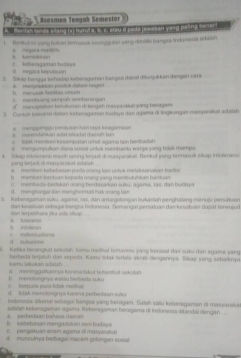 Äsesmen Tengah Semøstr
A. Beriiah tanda silang (x) huruf a, b. c, stau d pada jawaban yang paling benar!
1. Berikut ini yang bukan termasuk keunggulan yang dimiliki bangsa Indonesia adalah . .
a. negara maritim。
b. kemiskinan
c. keberagaman budaya
d. negara kepulauan
2. Sikap bangga terhadap keberagaman bangsa dapat ditunjukkan dengan cara ..
a. menjelekkan produk dalam negeri
b. merusak fasilitas umum
c. membuang sampah sembarangan
d” menciptakan kerukunan di tengah masyarakat yang beragam
3. Contoh toleransi dalam keberagaman budaya dan agama di lingkungan masyarakat adalah
a. mengganggu perayaan hari raya keagamaan
b. merendahkan adat istiadat daerah lain
c. tidak memberi kesempatan umat agama lain beribadah
d. mengumpulkan dana sosial untuk membantu warga yang tidak mampu
4. Sikap intoleransi masih sering terjadi di masyarakat. Berikut yang termasuk sikap intoleransi
yang terjadi di masyarakat adalah ....
a. memberi kebebasan pada orang lain untuk melaksanakan tradisi
b. memberi bantuan kepada orang yang membutuhkan bantuan
c. membeda-bedakan orang berdasarkan suku, agama, ras, dan budaya
d. menghargai dan menghormati hak orang lain
5. Keberagaman suku, agama, ras, dan antargolongan bukanlah penghalang menuju persatuan
dan kesatuan sebagai bangsa Indonesia. Semangat persatuan dan kesatuan dapat terwujud
dan terpelihara jika ada sikap ....
a. toleransi
b. intoleran
c. individualisme
d. sukuisme
6. Ketika berangkat sekolah, kamu melihat temanmu yang berasal dari suku dan agama yang
berbeda terjatuh dari sepeda. Kamu tidak terlalu akrab dengannya. Sikap yang sebaiknya
kamu lakukan adalah ....
a. meninggalkannya karena takut terlambat sekolah
b. menolongnya walau berbeda suku
c. berpura-pura tidak melihat
d. tidak menolongnya karena perbedaan suku
. Indonesia dikenal sebagai bangsa yang beragam. Salah satu keberagaman di masyarakat
adalah keberagaman agama. Keberagaman beragama di Indonesia ditandai dengan ....
a. perbedaan bahasa daerah
b. kebebasan mengadakan seni budaya
c. pengakuan enam agama di masyarakat
d. munculnya berbagai macam golongan sosial