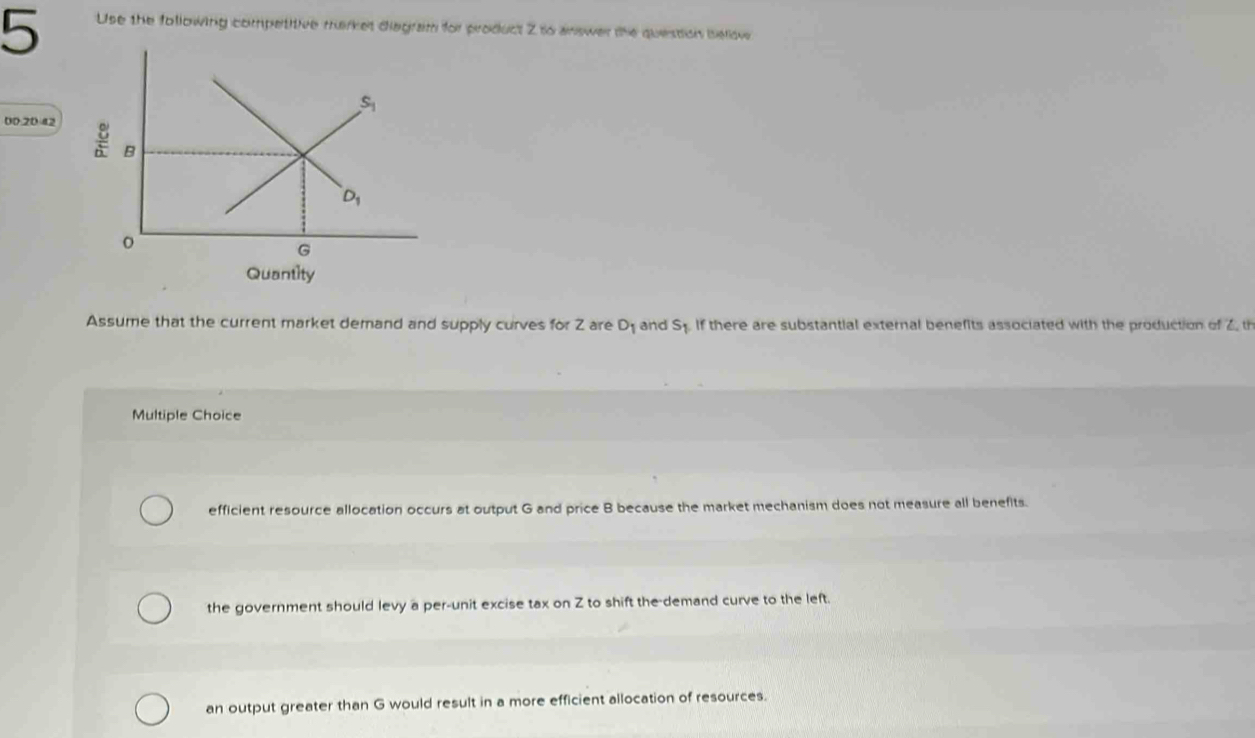 Use the following competitive market diagram for product Z to answer the question below
00.20 42 
Quantity
Assume that the current market demand and supply curves for Z are D_1 and s_1 If there are substantial external benefits associated with the production of 2, th
Multiple Choice
efficient resource allocation occurs at output G and price B because the market mechanism does not measure all benefits.
the government should levy a per-unit excise tax on Z to shift the demand curve to the left.
an output greater than G would result in a more efficient allocation of resources.