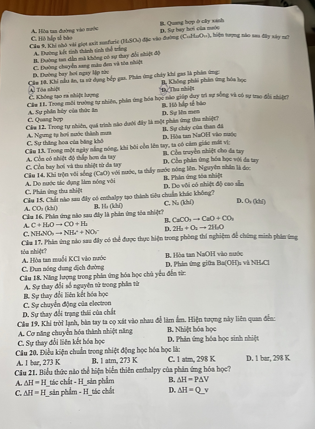A. Hòa tan đường vào nước B. Quang hợp ở cây xánh
D. Sự bay hơi của nước
C. Hộ hắp tế bào
Câu 9. Khỉ nhỏ vài giọt axit sunfuric (H.SO₄) đặc vào đường (C_□ H_22O_11) 0, hiện tượng nào sau đây xây r?
A. Đường kết tinh thành tinh thể trắng
B. Đường tan dần mà không có sự thay đổi nhiệt độ
C. Đường chuyển sang màu đen và tòa nhiệt
D. Đường bay hơi ngay lập tức
Câu 10. Khi nấu ăn, ta sử dụng bếp gas. Phản ứng chây khí gas là phản ứng:
B. Không phải phản ứng hóa học
A. Tỏa nhiệt
C. Không tạo ra nhiệt lượng D. Thu nhiệt
Câu 11. Trong môi trường tự nhiên, phản ứng hóa học nào giúp duy trì sự sống và có sự trao đội nhiệt?
A. Sự phân hủy của thức ăn B. Hô hấp tế bào
C. Quang hợp D. Sự lên men
Câu 12. Trong tự nhiên, quá trình nào dưới đây là một phản ứng thu nhiệt?
A. Ngưng tụ hơi nước thành mưa B. Sự cháy của than đá
C. Sự thăng hoa của băng khô D. Hòa tan NaOH vào nước
Câu 13. Trong một ngày nắng nóng, khi bôi cồn lên tay, ta có cảm giác mát vì:
B. Cồn truyền nhiệt cho da tay
A. Cồn có nhiệt độ thấp hơn da tay
D. Cồn phản ứng hóa học với da tay
C. Cồn bay hơi và thu nhiệt từ da tay
Câu 14. Khi trộn vôi sống (CaO) với nước, ta thấy nước nóng lên. Nguyên nhân là do:
A. Do nước tác dụng làm nóng vôi B. Phân ứng tỏa nhiệt
C. Phản ứng thu nhiệt D. Do vôi có nhiệt độ cao sẵn
Câu 15. Chất nào sau đây có enthalpy tạo thành tiêu chuẩn khác không?
A. CO_2 (khí) B. H₂ (khí) C. N (khí) D. O_2 (kini)
Câu 16. Phản ứng nào sau đây là phản ứng tỏa nhiệt?
A. C+H_2Oto CO+H_2 B. CaCO_3to CaO+CO_2
D. 2H_2+O_2to 2H_2O
C. N H_4NO_3to NH_4^++NO_3^-
Câu 17. Phản ứng nào sau đây có thể được thực hiện trong phòng thí nghiệm đễ chứng minh phản ứng
tỏa nhiệt?
A. Hòa tan muối KCl vào nước B. Hòa tan NaOH vào nước
C. Đun nóng dung dịch đường D. Phản ứng giữa Ba(O H)2 và NH₄Cl
Câu 18. Năng lượng trong phản ứng hóa học chủ yếu đến từ:
A. Sự thay đổi số nguyên tử trong phân tử
B. Sự thay đổi liên kết hóa học
C. Sự chuyển động của electron
D. Sự thay đổi trạng thái của chất
Câu 19. Khi trời lạnh, bàn tay ta cọ xát vào nhau để làm ấm. Hiện tượng này liên quan đến:
A. Cơ năng chuyển hóa thành nhiệt năng  B. Nhiệt hóa học
C. Sự thay đổi liên kết hóa học D. Phản ứng hóa học sinh nhiệt
Câu 20. Điều kiện chuẩn trong nhiệt động học hóa học là:
A. 1 bar, 273 K B. 1 atm, 273 K C. 1 atm, 298 K D. 1 bar, 298 K
Câu 21. Biểu thức nào thể hiện biến thiên enthalpy của phản ứng hóa học?
A. △ H=H _tác chất - H_sản phẩm B. △ H=P△ V
C. △ H=H _sản phẩm - H_tác chất D. △ H=Qv