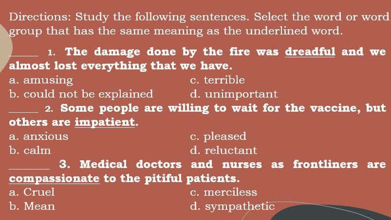 Directions: Study the following sentences. Select the word or word
group that has the same meaning as the underlined word.
_1. The damage done by the fire was dreadful and we
almost lost everything that we have.
a. amusing c. terrible
b. could not be explained d. unimportant
_2. Some people are willing to wait for the vaccine, but
others are impatient.
a. anxious c. pleased
b. calm d. reluctant
_3. Medical doctors and nurses as frontliners are
compassionate to the pitiful patients.
a. Cruel c. merciless
b. Mean d. sympathetic