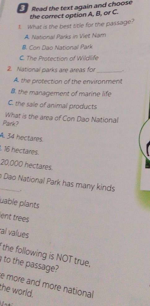 Read the text again and choose
the correct option A, B, or C.
1. What is the best title for the passage?
A. National Parks in Viet Nam
B. Con Dao National Park
C. The Protection of Wildlife
2. National parks are areas for _.
A. the protection of the environment
B. the management of marine life
C. the sale of animal products
What is the area of Con Dao National
Park?
A. 34 hectares.
16 hectares.
20,000 hectares.
_ Dao National Park has many kinds
.
uable plants
ient trees
al values
the following is NOT true,
to the passage?
e more and more national
the world.