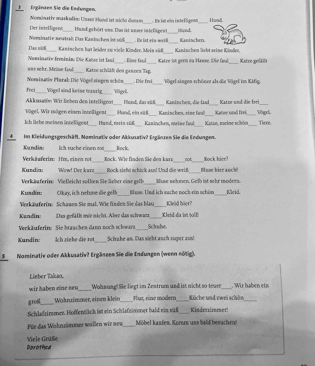 Ergänzen Sie die Endungen.
Nominativ maskulin: Unser Hund ist nicht dumm_ . Es ist ein intelligent_ Hund.
Der intelligent Hund gehört uns. Das ist unser intelligent Hund.
_
Nominativ neutral: Das Kaninchen ist süß _. Es ist ein weiß Kaninchen.
_
Das süß_ Kaninchen hat leider zu viele Kinder. Mein süß Kaninchen liebt seine Kinder.
Nominativ feminin: Die Katze ist faul_ . Eine faul_ Katze ist gern zu Hause. Die faul_ Katze gefällt
uns sehr. Meine faul_  Katze schläft den ganzen Tag.
*  Nominativ Plural: Die Vögel singen schön_ . Die frei_ Vögel singen schöner als die Vögel im Käfig.
Frei_ Vögel sind keine traurig_ Vögel.
Akkusativ: Wir lieben den intelligent_ Hund, das süß_ Kaninchen, die faul_ Katze und die frei_
Vögel. Wir mögen einen intelligent Hund, ein süß Kaninchen, eine faul_ Katze und frei_ Vögel.
_
Ich liebe meinen intelligent_ Hund, mein süß_  Kaninchen, meine faul  Katze, meine schön_ Tiere.
_4 Im Kleidungsgeschäft. Nominativ oder Akkusativ? Ergänzen Sie die Endungen.
Kundin: Ich suche einen rot_ Rock.
_
Verkäuferin: Hm, einen rot Rock. Wie finden Sie den kurz_ rot_ Rock hier?
Kundin: Wow! Der kurz_ Rock sieht schick aus! Und die weiß_ Bluse hier auch!
Verkäuferin: Vielleicht sollten Sie lieber eine gelb_ Bluse nehmen. Gelb ist sehr modern.
Kundin: Okay, ich nehme die gelb _Bluse. Und ich suche noch ein schön _Kleid.
Verkäuferin: Schauen Sie mal. Wie finden Sie das blau Kleid hier?
Kundin: Das gefällt mir nicht. Aber das schwarz Kleid da ist toll!
Verkäuferin: Sie brauchen dann noch schwarz_ Schuhe.
Kundin: Ich ziehe die rot_ Schuhe an. Das sieht auch super aus!
5 Nominativ oder Akkusativ? Ergänzen Sie die Endungen (wenn nötig).
Lieber Takao,
wir haben eine neu_ Wohnung! Sie liegt im Zentrum und ist nicht so teuer . Wir haben ein
groß_ Wohnzimmer, einen klein_ Flur, eine modern_ Küche und zwei schön_
Schlafzimmer. Hoffentlich ist ein Schlafzimmer bald ein süß_ Kinderzimmer!
Für das Wohnzimmer wollen wir neu_ Möbel kaufen. Komm uns bald besuchen!
Viele Grüße
Dorothea