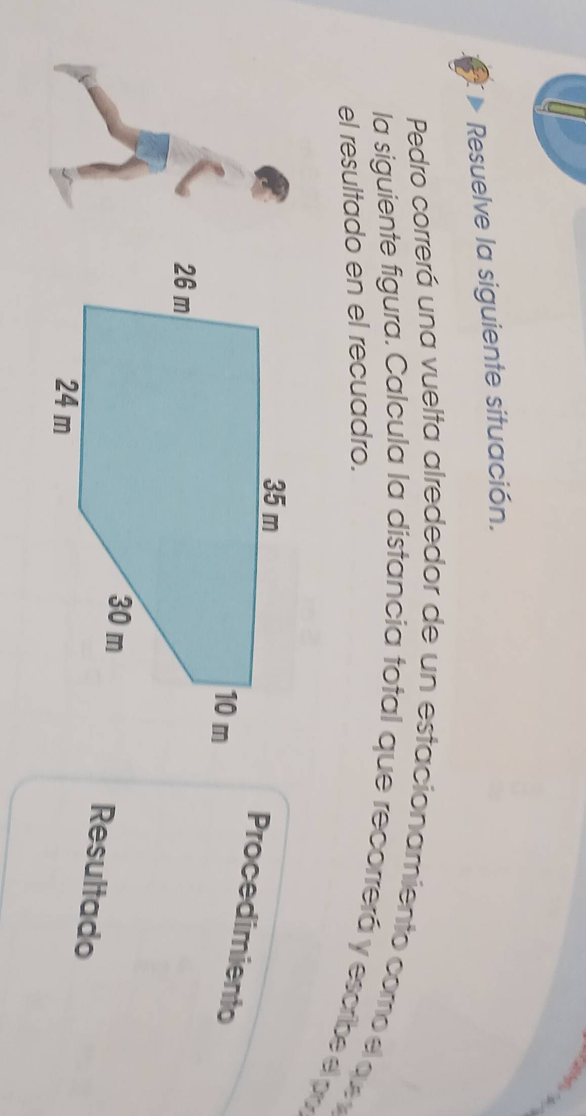 Resuelve la siguiente situación. 
Pedro correrá una vuelta alrededor de un estacionamiento como e q 
la siguiente figura. Calcula la distancia total que recorrerá y escribe e p
el resultado en el recuadro. 
Procedimiento 
Resultado