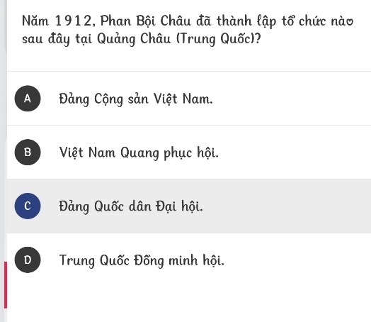 Năm 1912, Phan Bội Châu đã thành lập tổ chức nào
sau đây tại Quảng Châu (Trung Quốc)?
A Đảng Cộng sản Việt Nam.
B Việt Nam Quang phục hội.
c Đảng Quốc dân Đại hội.
D Trung Quốc Đồng minh hội.