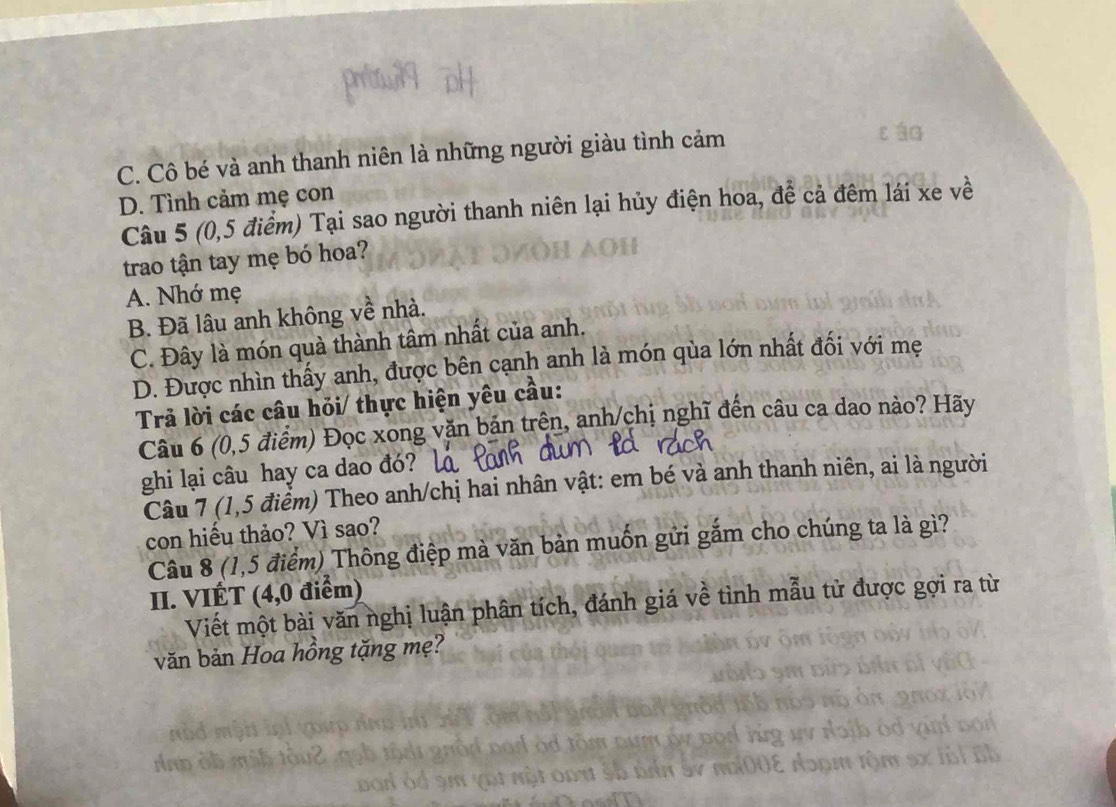 C. Cô bé và anh thanh niên là những người giàu tình cảm
D. Tình cảm mẹ con
Câu 5 (0,5 điểm) Tại sao người thanh niên lại hủy điện hoa, để cả đêm lái xe về
trao tận tay mẹ bó hoa?
A. Nhớ mẹ
B. Đã lâu anh không về nhà.
C. Đây là món quà thành tâm nhất của anh.
D. Được nhìn thấy anh, được bên cạnh anh là món qùa lớn nhất đối với mẹ
Trả lời các câu hỏi/ thực hiện yêu cầu:
Câu 6 (0,5 điểm) Đọc xong văn bản trên, anh/chị nghĩ đến câu ca dao nào? Hãy
ghi lại câu hay ca dao đó? [
Câu 7 (1,5 điểm) Theo anh/chị hai nhân vật: em bé và anh thanh niên, ai là người
con hiếu thảo? Vì sao?
Câu 8 (1,5 điểm) Thông điệp mà văn bản muốn gửi gắm cho chúng ta là gì?
II. VIÉT (4,0 điểm)
Viết một bài văn nghị luận phân tích, đánh giá về tình mẫu tử được gợi ra từ
văn bản Hoa hồng tặng mẹ?