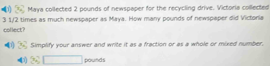 Maya collected 2 pounds of newspaper for the recycling drive. Victoria collected
3 1/2 times as much newspaper as Maya. How many pounds of newspaper did Victoria
collect?
D Simplify your answer and write it as a fraction or as a whole or mixed number.
pounds