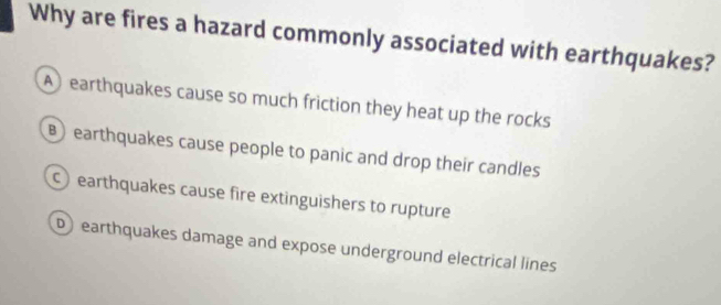 Why are fires a hazard commonly associated with earthquakes?
A earthquakes cause so much friction they heat up the rocks
B earthquakes cause people to panic and drop their candles
earthquakes cause fire extinguishers to rupture
D earthquakes damage and expose underground electrical lines