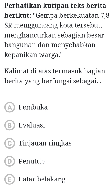 Perhatikan kutipan teks berita
berikut: "Gempa berkekuatan 7, 8
SR mengguncang kota tersebut,
menghancurkan sebagian besar
bangunan dan menyebabkan
kepanikan warga."
Kalimat di atas termasuk bagian
berita yang berfungsi sebagai...
A Pembuka
B Evaluasi
Tinjauan ringkas
D Penutup
E Latar belakang